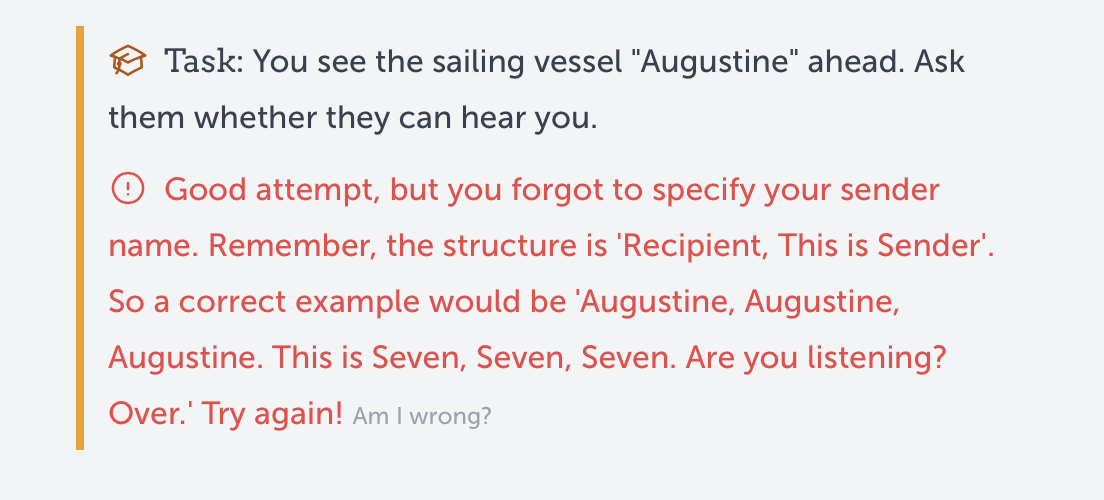 a screenshot of a feedback the AI tutor would provide. First, the task the student had to complete: "You see he sailing vessel "Augustine" ahead. Ask them whether they can hear you." Next, the evaluation the AI tutor gave: "Good attempt, but you forgot to specify your sender name. Remember, the structure is 'Recipient, This is Sender'.
 So a correct example would be 'Augustine, Augustine, Augustine. This is Seven, Seven, Seven. Are you listening?
 Over.' Try again!"
Lastly, in a light grey font, a link: "Am I wrong?"
